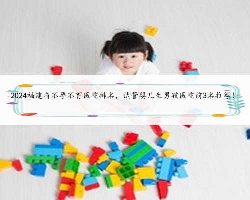 2024福建省不孕不育医院排名，试管婴儿生男孩医院前3名推荐！